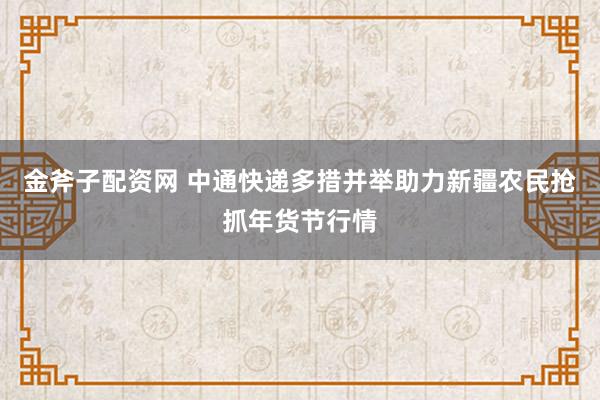 金斧子配资网 中通快递多措并举助力新疆农民抢抓年货节行情