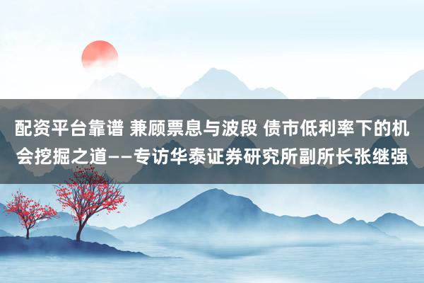 配资平台靠谱 兼顾票息与波段 债市低利率下的机会挖掘之道——专访华泰证券研究所副所长张继强