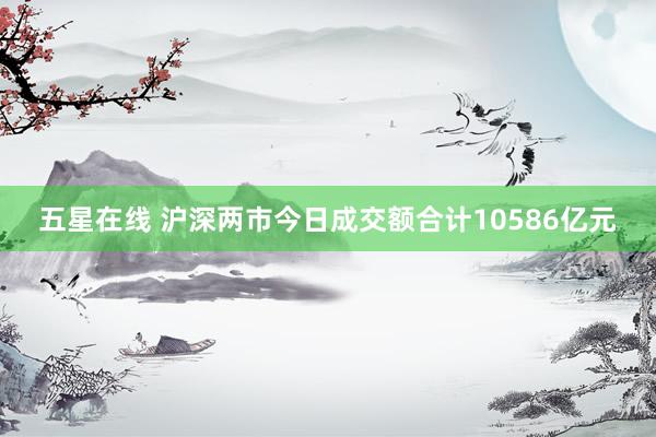 五星在线 沪深两市今日成交额合计10586亿元