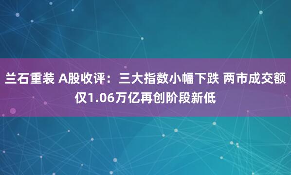 兰石重装 A股收评：三大指数小幅下跌 两市成交额仅1.06万亿再创阶段新低