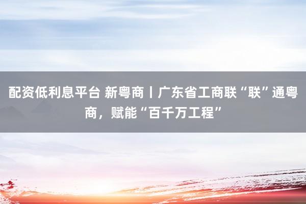 配资低利息平台 新粤商丨广东省工商联“联”通粤商，赋能“百千万工程”