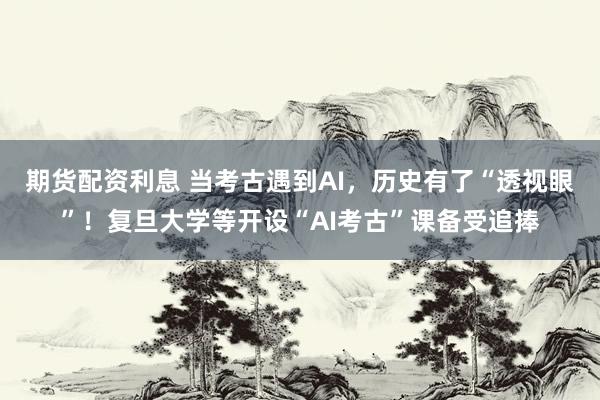 期货配资利息 当考古遇到AI，历史有了“透视眼”！复旦大学等开设“AI考古”课备受追捧