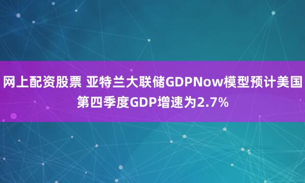 网上配资股票 亚特兰大联储GDPNow模型预计美国第四季度GDP增速为2.7%