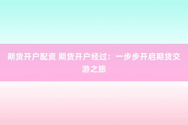 期货开户配资 期货开户经过：一步步开启期货交游之旅