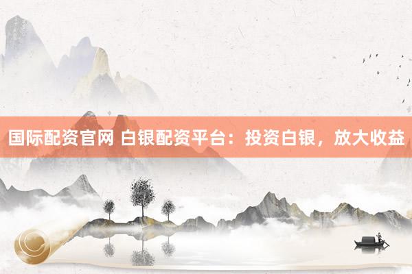 国际配资官网 白银配资平台：投资白银，放大收益