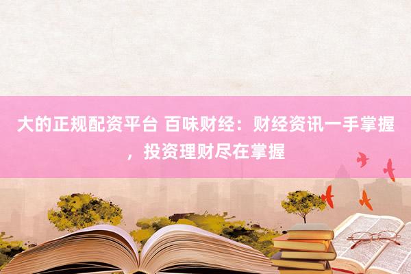 大的正规配资平台 百味财经：财经资讯一手掌握，投资理财尽在掌握