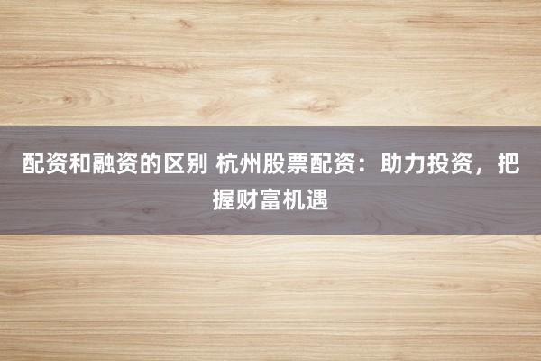 配资和融资的区别 杭州股票配资：助力投资，把握财富机遇