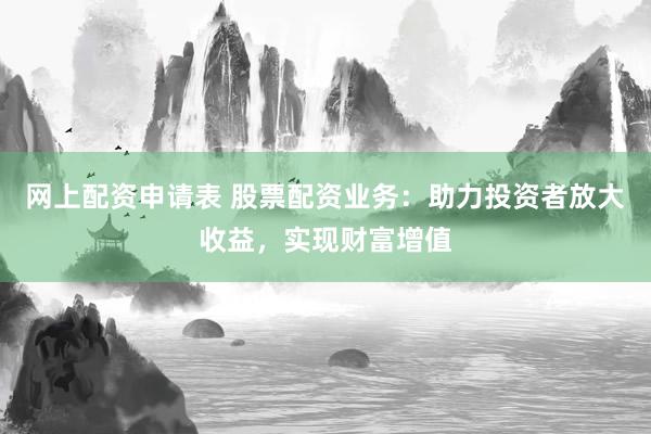 网上配资申请表 股票配资业务：助力投资者放大收益，实现财富增值