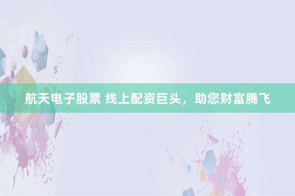 航天电子股票 线上配资巨头，助您财富腾飞