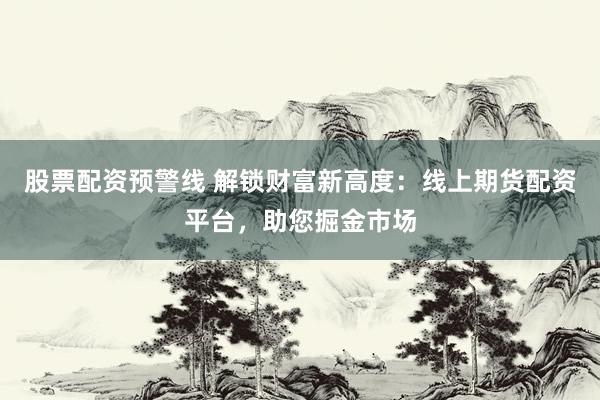 股票配资预警线 解锁财富新高度：线上期货配资平台，助您掘金市场