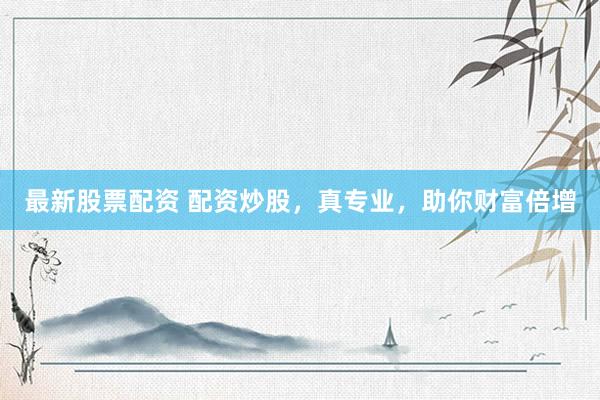 最新股票配资 配资炒股，真专业，助你财富倍增
