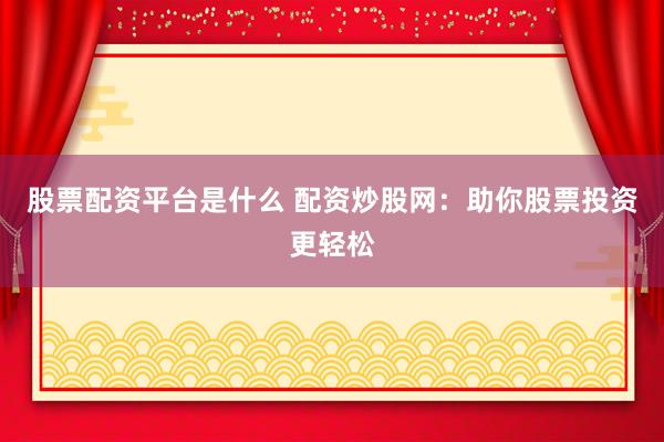 股票配资平台是什么 配资炒股网：助你股票投资更轻松