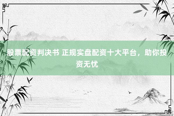 股票配资判决书 正规实盘配资十大平台，助你投资无忧