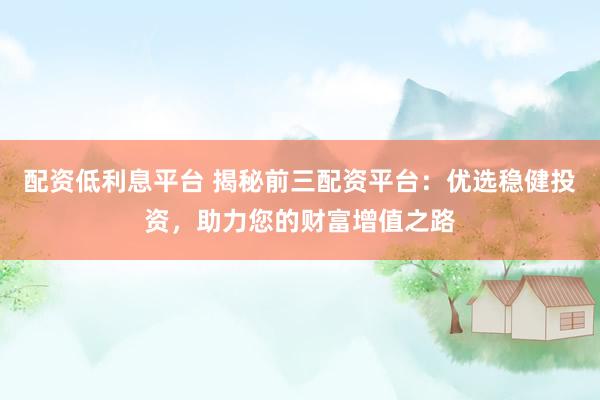 配资低利息平台 揭秘前三配资平台：优选稳健投资，助力您的财富增值之路