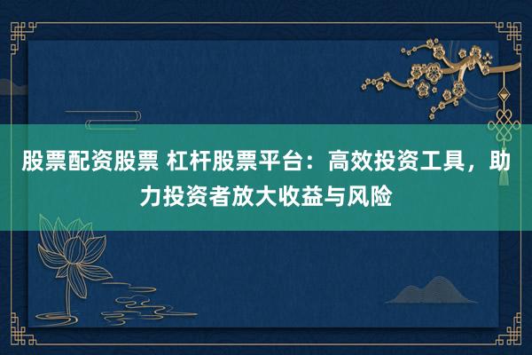 股票配资股票 杠杆股票平台：高效投资工具，助力投资者放大收益与风险