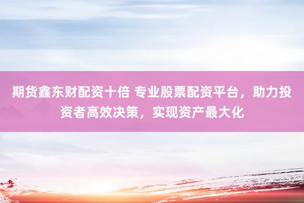 期货鑫东财配资十倍 专业股票配资平台，助力投资者高效决策，实现资产最大化