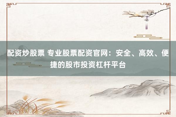 配资炒股票 专业股票配资官网：安全、高效、便捷的股市投资杠杆平台