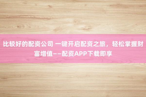 比较好的配资公司 一键开启配资之旅，轻松掌握财富增值——配资APP下载即享