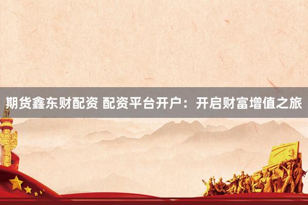 期货鑫东财配资 配资平台开户：开启财富增值之旅