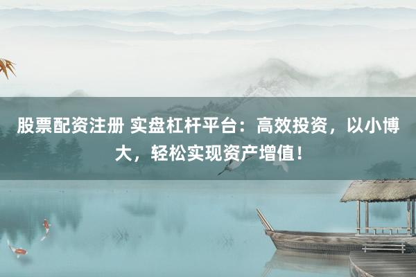 股票配资注册 实盘杠杆平台：高效投资，以小博大，轻松实现资产增值！