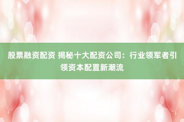 股票融资配资 揭秘十大配资公司：行业领军者引领资本配置新潮流