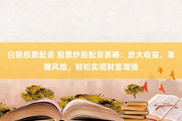 白银股票配资 股票炒股配资策略：放大收益，掌握风险，轻松实现财富增值