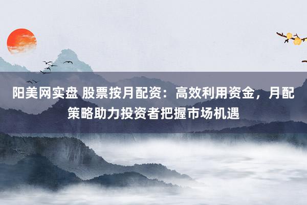 阳美网实盘 股票按月配资：高效利用资金，月配策略助力投资者把握市场机遇