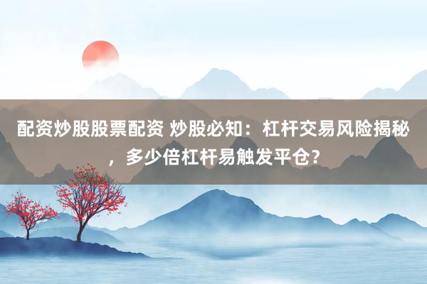 配资炒股股票配资 炒股必知：杠杆交易风险揭秘，多少倍杠杆易触发平仓？