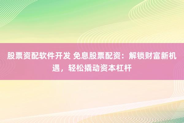 股票资配软件开发 免息股票配资：解锁财富新机遇，轻松撬动资本杠杆