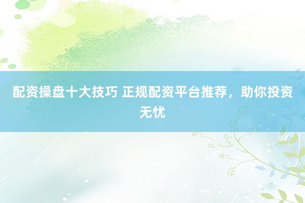 配资操盘十大技巧 正规配资平台推荐，助你投资无忧