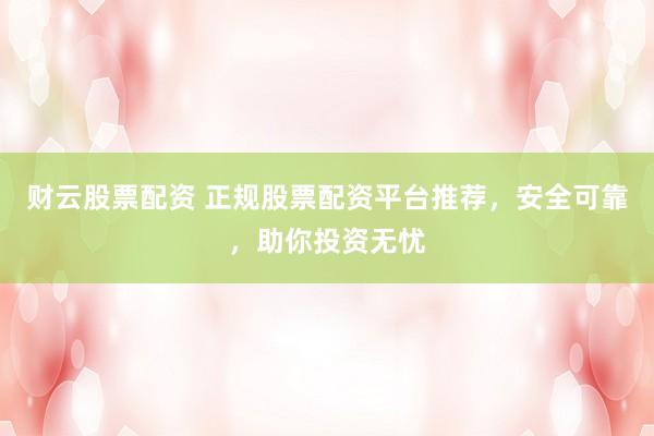 财云股票配资 正规股票配资平台推荐，安全可靠，助你投资无忧