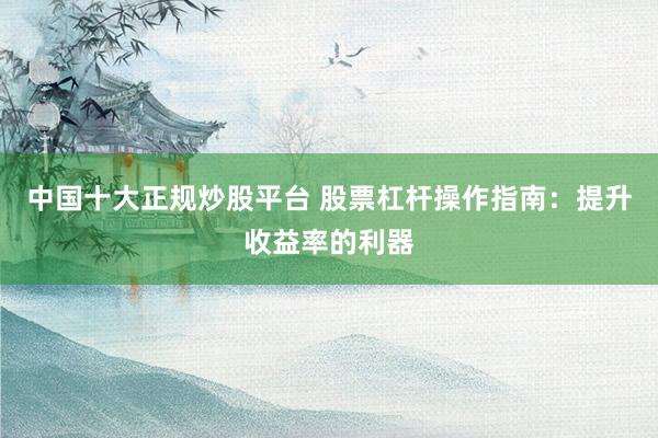 中国十大正规炒股平台 股票杠杆操作指南：提升收益率的利器