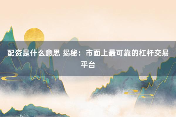 配资是什么意思 揭秘：市面上最可靠的杠杆交易平台
