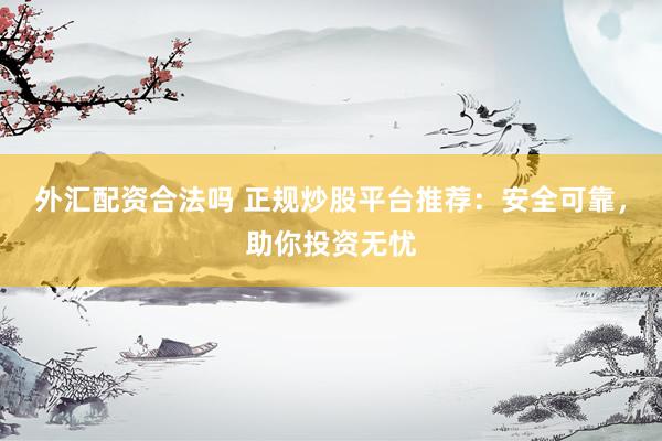 外汇配资合法吗 正规炒股平台推荐：安全可靠，助你投资无忧