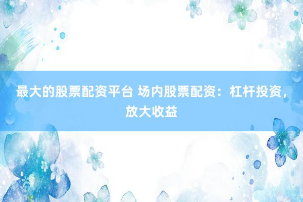 最大的股票配资平台 场内股票配资：杠杆投资，放大收益