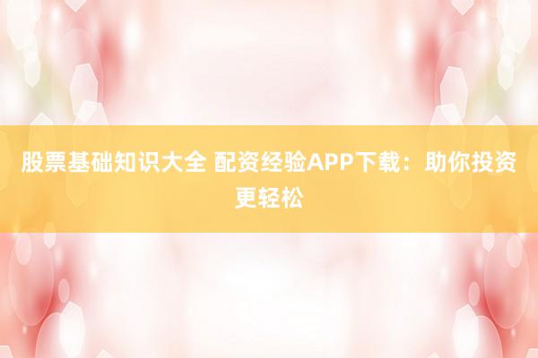 股票基础知识大全 配资经验APP下载：助你投资更轻松