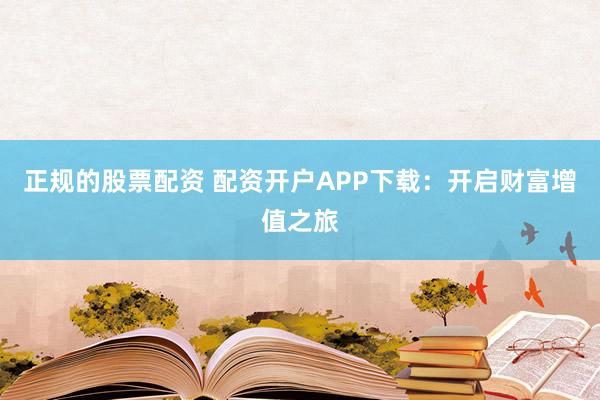 正规的股票配资 配资开户APP下载：开启财富增值之旅