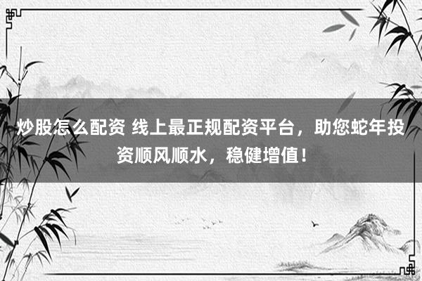 炒股怎么配资 线上最正规配资平台，助您蛇年投资顺风顺水，稳健增值！