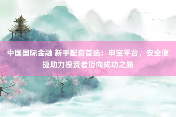 中国国际金融 新手配资首选：申宝平台，安全便捷助力投资者迈向成功之路
