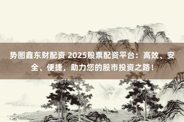 势图鑫东财配资 2025股票配资平台：高效、安全、便捷，助力您的股市投资之路！