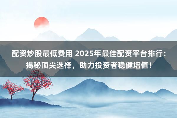 配资炒股最低费用 2025年最佳配资平台排行：揭秘顶尖选择，助力投资者稳健增值！