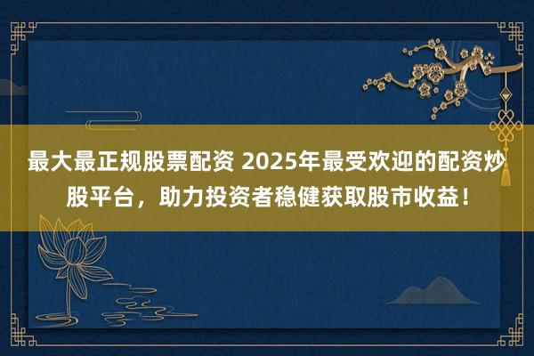 最大最正规股票配资 2025年最受欢迎的配资炒股平台，助力投资者稳健获取股市收益！