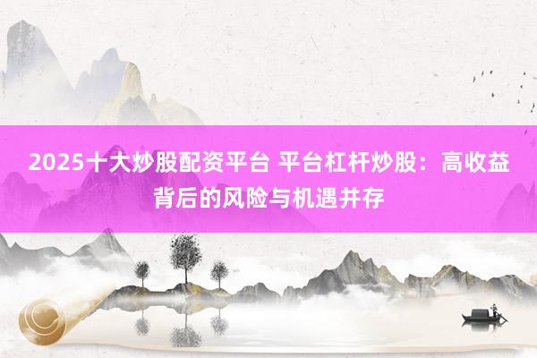 2025十大炒股配资平台 平台杠杆炒股：高收益背后的风险与机遇并存