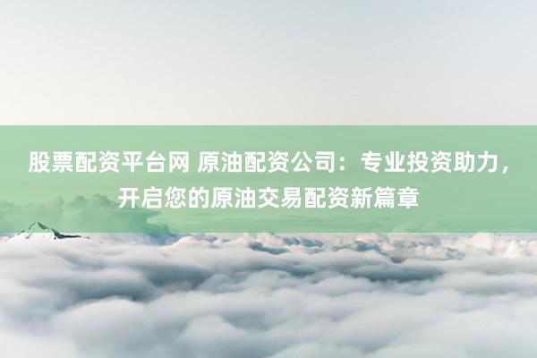 股票配资平台网 原油配资公司：专业投资助力，开启您的原油交易配资新篇章