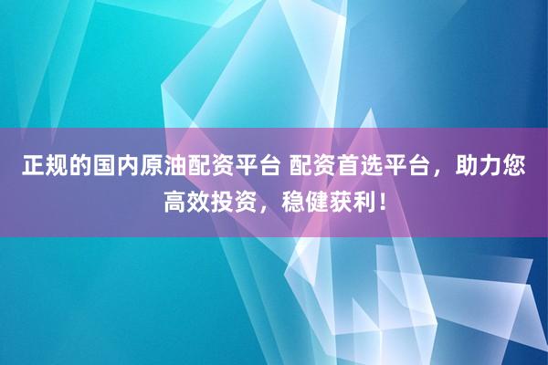 正规的国内原油配资平台 配资首选平台，助力您高效投资，稳健获利！