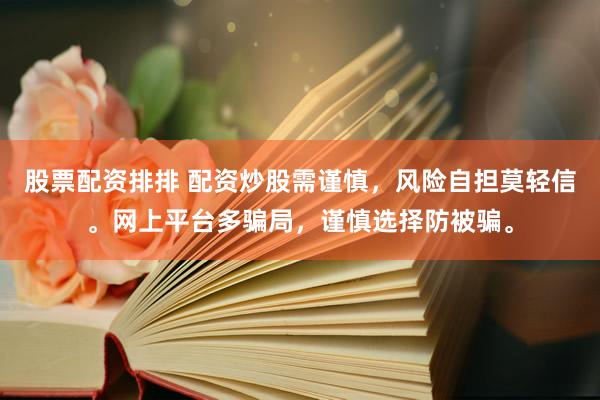 股票配资排排 配资炒股需谨慎，风险自担莫轻信。网上平台多骗局，谨慎选择防被骗。