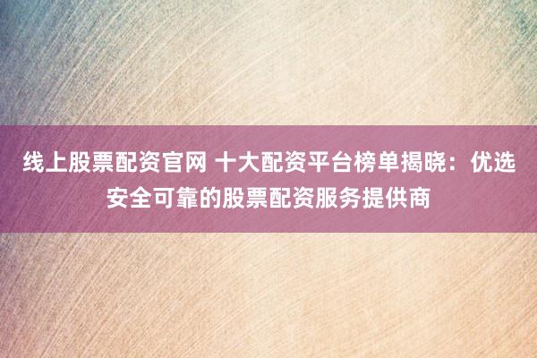 线上股票配资官网 十大配资平台榜单揭晓：优选安全可靠的股票配资服务提供商
