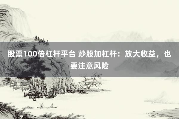 股票100倍杠杆平台 炒股加杠杆：放大收益，也要注意风险