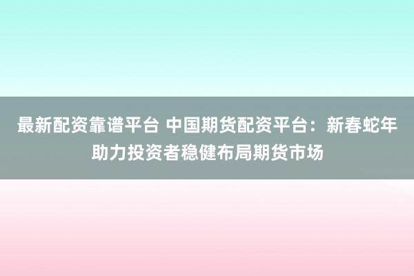 最新配资靠谱平台 中国期货配资平台：新春蛇年助力投资者稳健布局期货市场