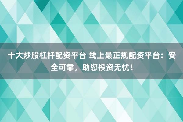 十大炒股杠杆配资平台 线上最正规配资平台：安全可靠，助您投资无忧！
